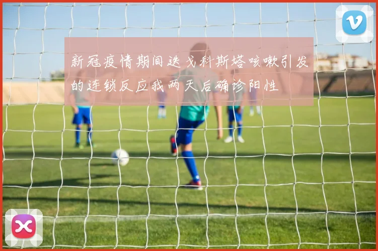 新冠疫情期间迭戈科斯塔咳嗽引发的连锁反应我两天后确诊阳性