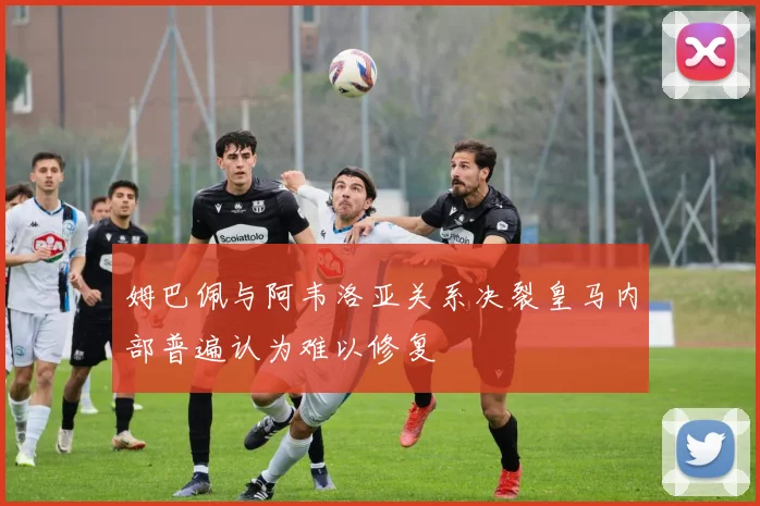 姆巴佩与阿韦洛亚关系决裂皇马内部普遍认为难以修复