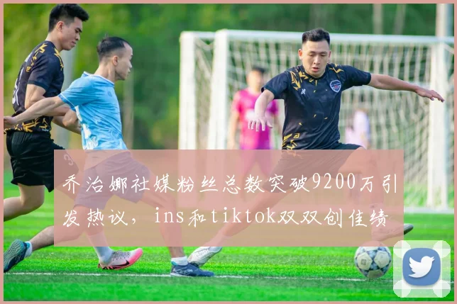 乔治娜社媒粉丝总数突破9200万引发热议，ins和tiktok双双创佳绩