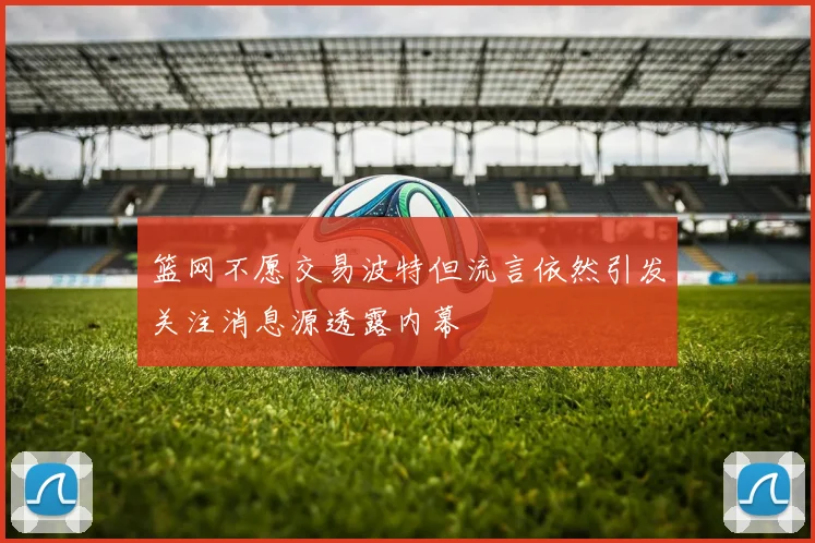 篮网不愿交易波特但流言依然引发关注消息源透露内幕