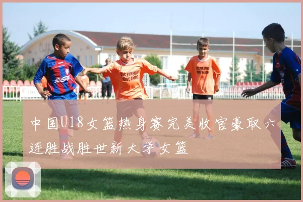 中国U18女篮热身赛完美收官豪取六连胜战胜世新大学女篮