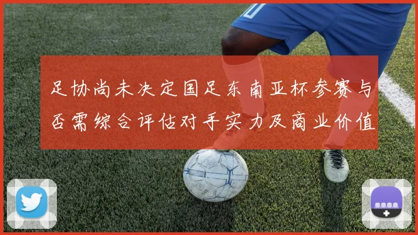 足协尚未决定国足东南亚杯参赛与否需综合评估对手实力及商业价值