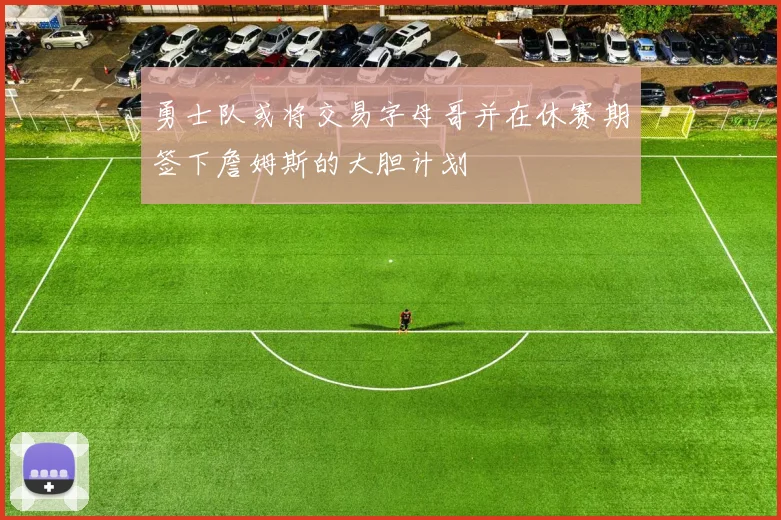 勇士队或将交易字母哥并在休赛期签下詹姆斯的大胆计划