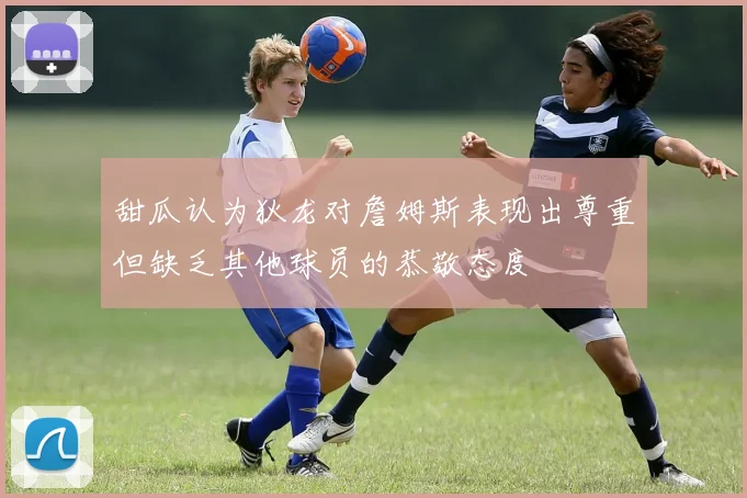 甜瓜认为狄龙对詹姆斯表现出尊重但缺乏其他球员的恭敬态度