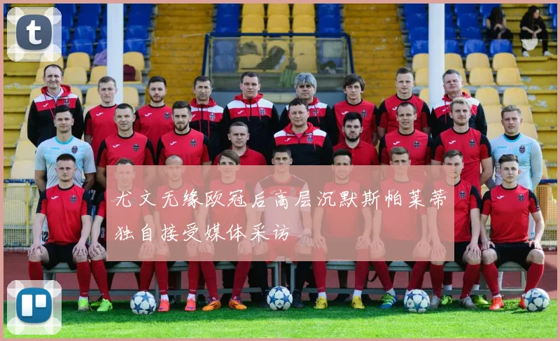 尤文无缘欧冠后高层沉默斯帕莱蒂独自接受媒体采访