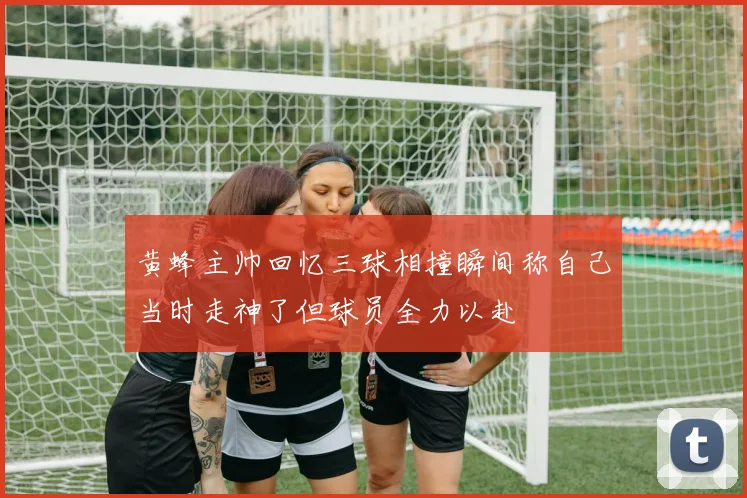 黄蜂主帅回忆三球相撞瞬间称自己当时走神了但球员全力以赴