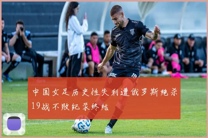 中国女足历史性失利遭俄罗斯绝杀19战不败纪录终结